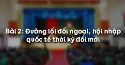 Bài 2: Đường lối đối ngoại, hội nhập quốc tế thời kỳ đổi mới